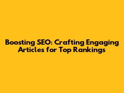 Boosting SEO: Crafting Engaging Articles for Top Rankings
