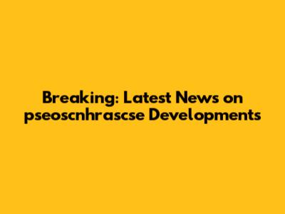 Breaking: Latest News on pseoscnhrascse Developments
