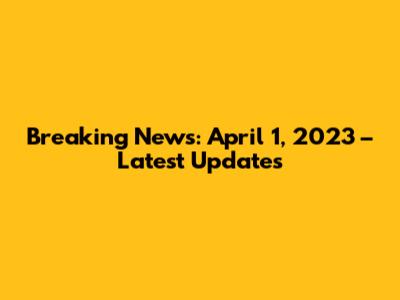 Breaking News: April 1, 2023 – Latest Updates