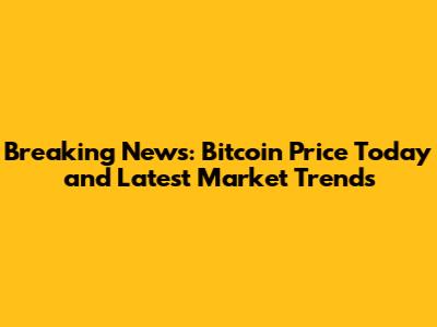 Breaking News: Bitcoin Price Today and Latest Market Trends