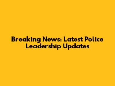 Breaking News: Latest Police Leadership Updates