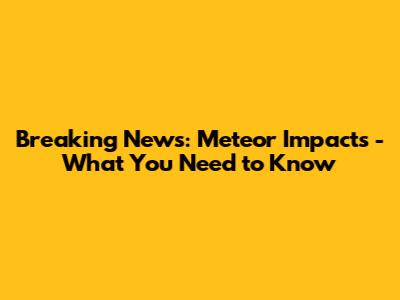 Breaking News: Meteor Impacts - What You Need to Know
