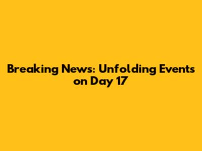 Breaking News: Unfolding Events on Day 17