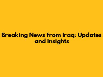 Breaking News from Iraq: Updates and Insights