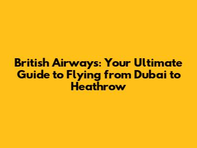 British Airways: Your Ultimate Guide to Flying from Dubai to Heathrow