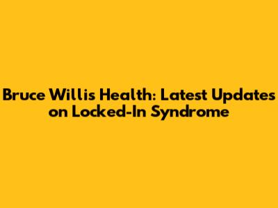 Bruce Willis' Health: Latest Updates on Locked-In Syndrome