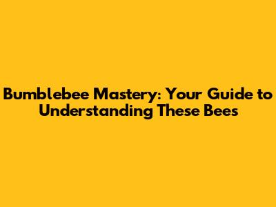 Bumblebee Mastery: Your Guide to Understanding These Bees