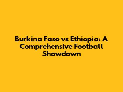Burkina Faso vs Ethiopia: A Comprehensive Football Showdown