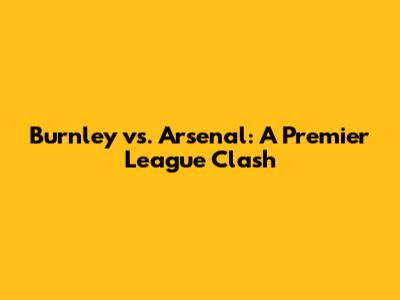Burnley vs. Arsenal: A Premier League Clash