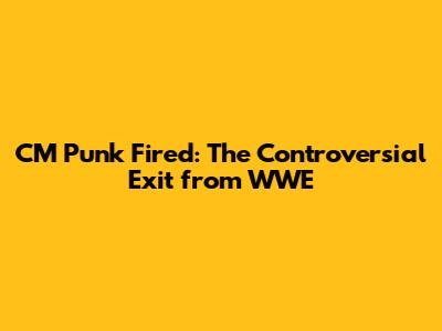 CM Punk Fired: The Controversial Exit from WWE