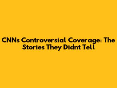 CNN's Controversial Coverage: The Stories They Didn't Tell