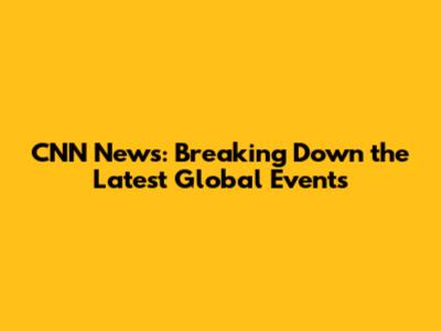 CNN News: Breaking Down the Latest Global Events