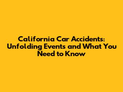 California Car Accidents: Unfolding Events and What You Need to Know