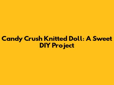 Candy Crush Knitted Doll: A Sweet DIY Project
