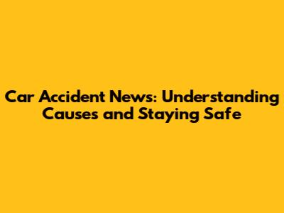 Car Accident News: Understanding Causes and Staying Safe