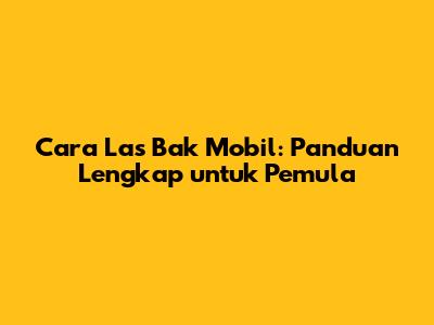 Cara Las Bak Mobil: Panduan Lengkap untuk Pemula