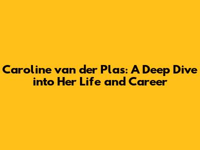 Caroline van der Plas: A Deep Dive into Her Life and Career