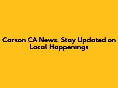 Carson CA News: Stay Updated on Local Happenings