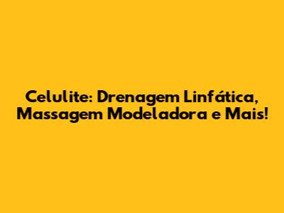 Celulite: Drenagem Linfática, Massagem Modeladora e Mais!