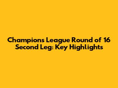 Champions League Round of 16 Second Leg: Key Highlights