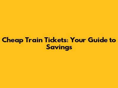 Cheap Train Tickets: Your Guide to Savings