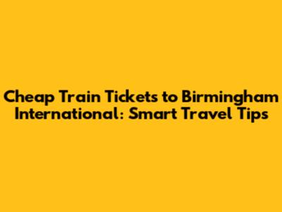 Cheap Train Tickets to Birmingham International: Smart Travel Tips