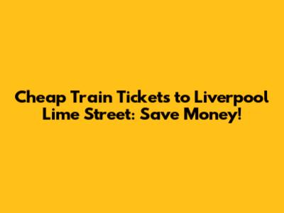 Cheap Train Tickets to Liverpool Lime Street: Save Money!