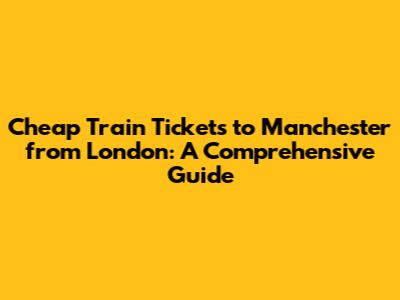Cheap Train Tickets to Manchester from London: A Comprehensive Guide