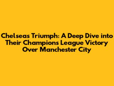 Chelsea's Triumph: A Deep Dive into Their Champions League Victory Over Manchester City