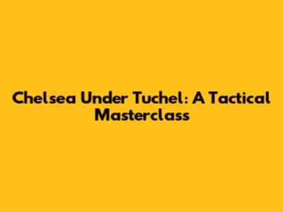 Chelsea Under Tuchel: A Tactical Masterclass