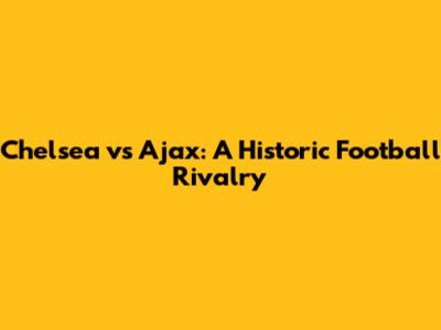 Chelsea vs Ajax: A Historic Football Rivalry