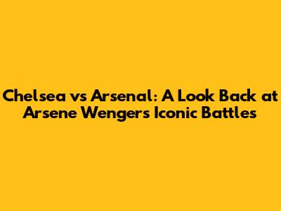 Chelsea vs Arsenal: A Look Back at Arsene Wenger's Iconic Battles