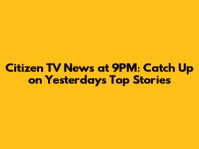Citizen TV News at 9PM: Catch Up on Yesterday's Top Stories