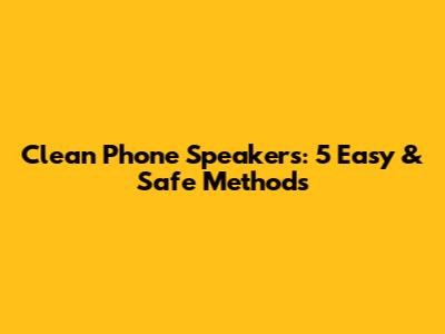 Clean Phone Speakers: 5 Easy & Safe Methods