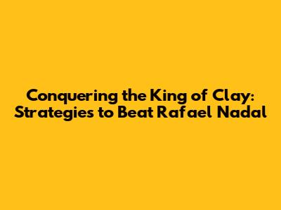 Conquering the King of Clay: Strategies to Beat Rafael Nadal