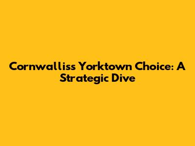 Cornwallis's Yorktown Choice: A Strategic Dive