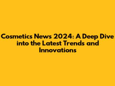 Cosmetics News 2024: A Deep Dive into the Latest Trends and Innovations