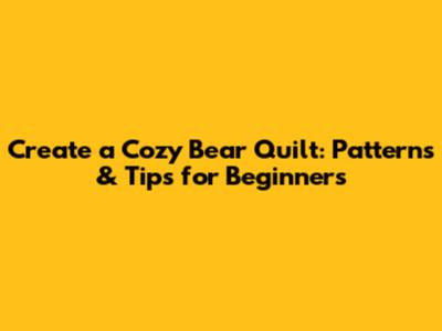 Create a Cozy Bear Quilt: Patterns & Tips for Beginners