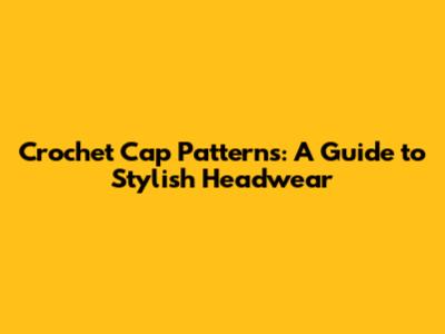 Crochet Cap Patterns: A Guide to Stylish Headwear