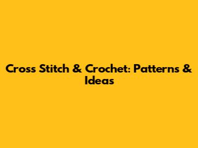 Cross Stitch & Crochet: Patterns & Ideas