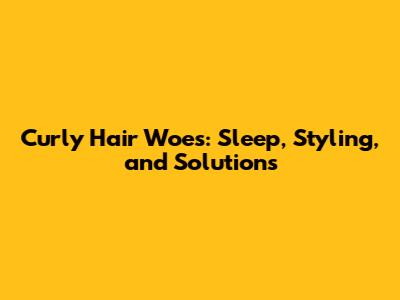 Curly Hair Woes: Sleep, Styling, and Solutions