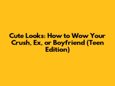 Cute Looks: How to Wow Your Crush, Ex, or Boyfriend (Teen Edition)