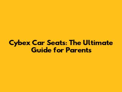 Cybex Car Seats: The Ultimate Guide for Parents
