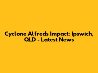 Cyclone Alfred's Impact: Ipswich, QLD - Latest News