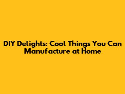 DIY Delights: Cool Things You Can Manufacture at Home