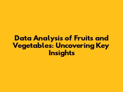 Data Analysis of Fruits and Vegetables: Uncovering Key Insights