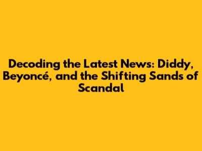 Decoding the Latest News: Diddy, Beyoncé, and the Shifting Sands of Scandal
