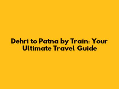 Dehri to Patna by Train: Your Ultimate Travel Guide