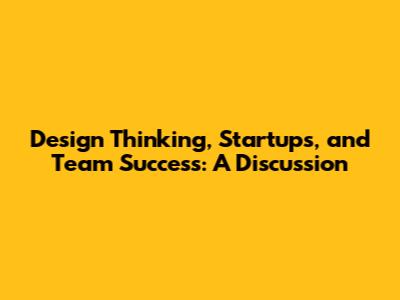 Design Thinking, Startups, and Team Success: A Discussion