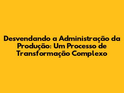 Desvendando a Administração da Produção: Um Processo de Transformação Complexo